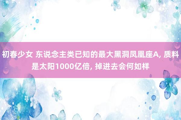 初春少女 东说念主类已知的最大黑洞凤凰座A， 质料是太阳1000亿倍， 掉进去会何如样