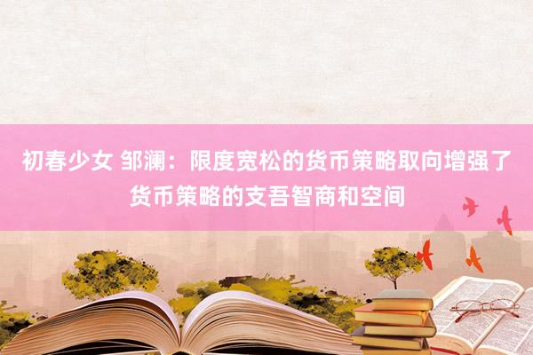 初春少女 邹澜：限度宽松的货币策略取向增强了货币策略的支吾智商和空间