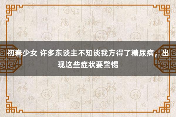 初春少女 许多东谈主不知谈我方得了糖尿病，出现这些症状要警惕