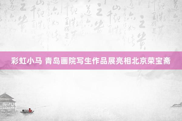 彩虹小马 青岛画院写生作品展亮相北京荣宝斋