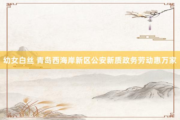幼女白丝 青岛西海岸新区公安新质政务劳动惠万家