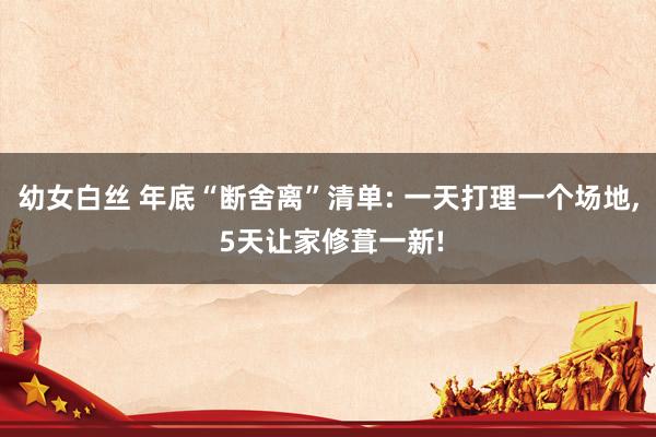 幼女白丝 年底“断舍离”清单: 一天打理一个场地， 5天让家修葺一新!