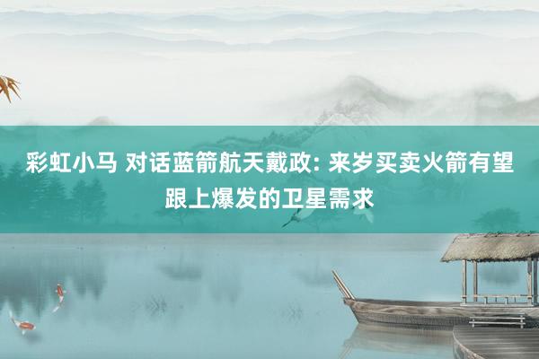 彩虹小马 对话蓝箭航天戴政: 来岁买卖火箭有望跟上爆发的卫星需求
