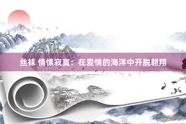 丝袜 情愫寂寞：在爱情的海洋中开脱翱翔