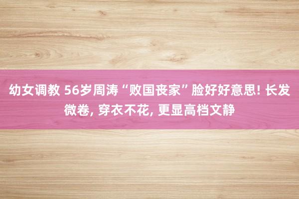 幼女调教 56岁周涛“败国丧家”脸好好意思! 长发微卷， 穿衣不花， 更显高档文静