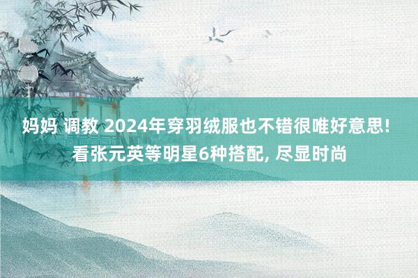 妈妈 调教 2024年穿羽绒服也不错很唯好意思! 看张元英等明星6种搭配， 尽显时尚