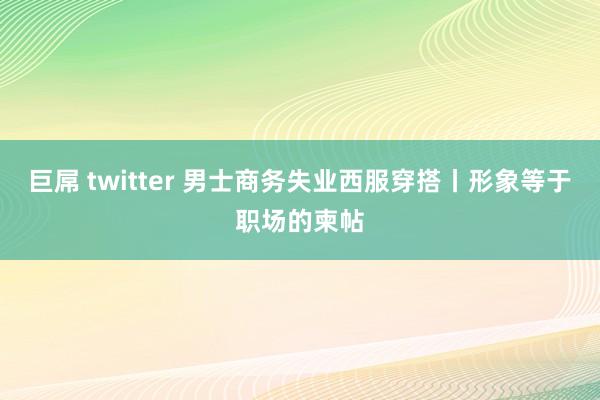 巨屌 twitter 男士商务失业西服穿搭丨形象等于职场的柬帖