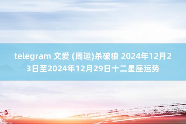 telegram 文爱 (周运)杀破狼 2024年12月23日至2024年12月29日十二星座运势