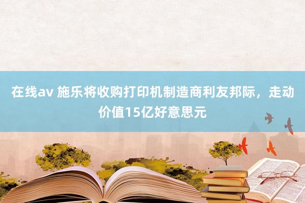 在线av 施乐将收购打印机制造商利友邦际，走动价值15亿好意思元