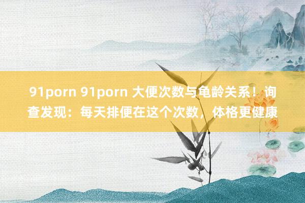 91porn 91porn 大便次数与龟龄关系！询查发现：每天排便在这个次数，体格更健康