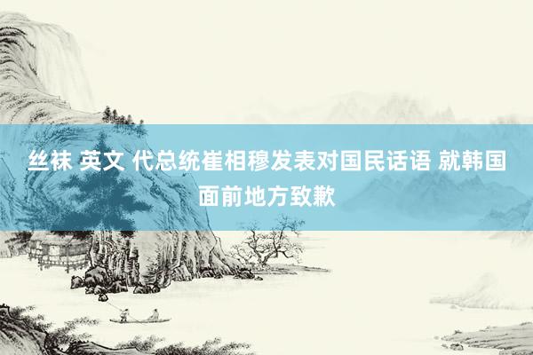 丝袜 英文 代总统崔相穆发表对国民话语 就韩国面前地方致歉