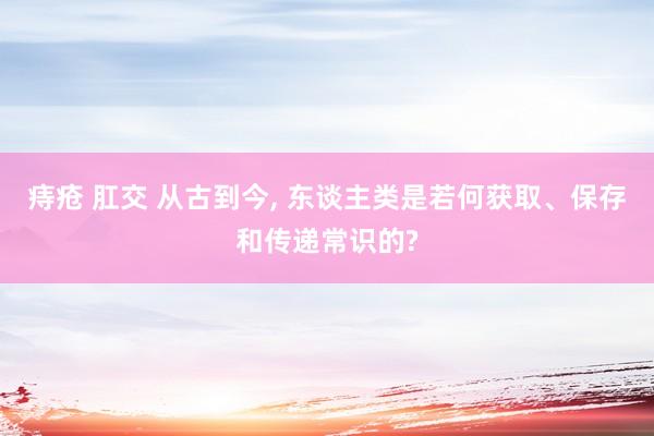 痔疮 肛交 从古到今， 东谈主类是若何获取、保存和传递常识的?