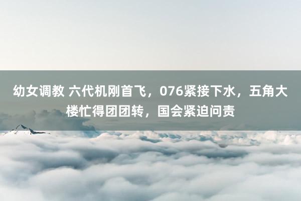 幼女调教 六代机刚首飞，076紧接下水，五角大楼忙得团团转，国会紧迫问责