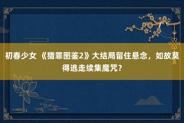 初春少女 《猎罪图鉴2》大结局留住悬念，如故莫得逃走续集魔咒？