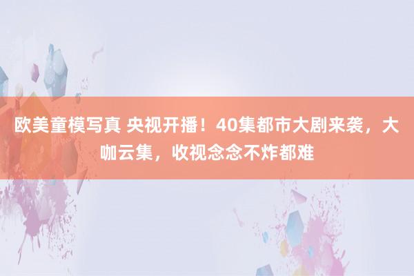 欧美童模写真 央视开播！40集都市大剧来袭，大咖云集，收视念念不炸都难
