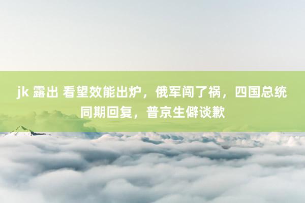 jk 露出 看望效能出炉，俄军闯了祸，四国总统同期回复，普京生僻谈歉