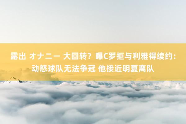 露出 オナニー 大回转？曝C罗拒与利雅得续约：动怒球队无法争冠 他接近明夏离队