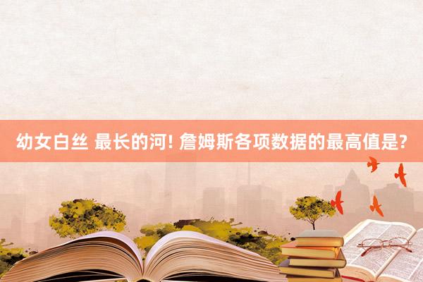 幼女白丝 最长的河! 詹姆斯各项数据的最高值是?