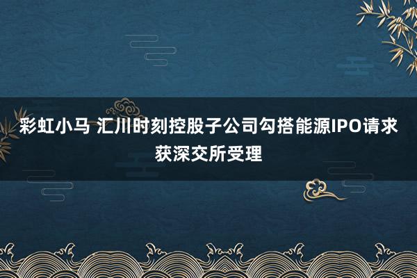 彩虹小马 汇川时刻控股子公司勾搭能源IPO请求获深交所受理