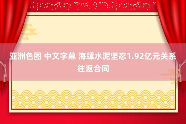 亚洲色图 中文字幕 海螺水泥坚忍1.92亿元关系往返合同