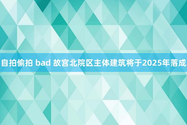 自拍偷拍 bad 故宫北院区主体建筑将于2025年落成