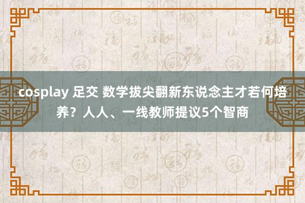 cosplay 足交 数学拔尖翻新东说念主才若何培养？人人、一线教师提议5个智商