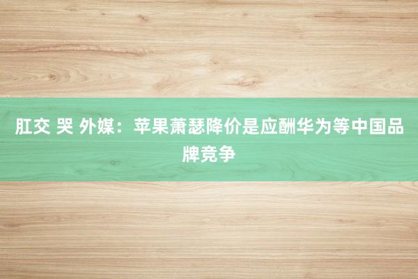 肛交 哭 外媒：苹果萧瑟降价是应酬华为等中国品牌竞争