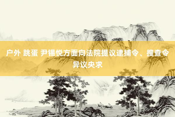户外 跳蛋 尹锡悦方面向法院提议逮捕令、搜查令异议央求