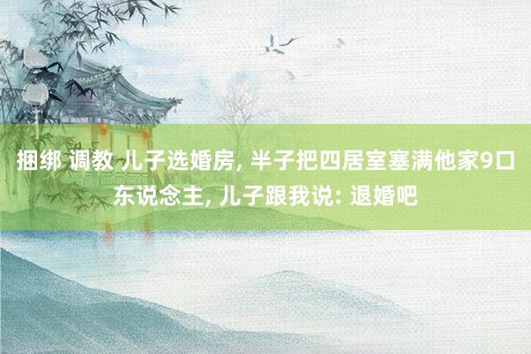 捆绑 调教 儿子选婚房， 半子把四居室塞满他家9口东说念主， 儿子跟我说: 退婚吧