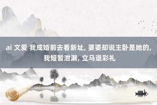 ai 文爱 我成婚前去看新址， 婆婆却说主卧是她的， 我短暂泄漏， 立马退彩礼