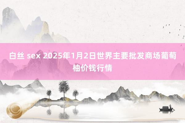 白丝 sex 2025年1月2日世界主要批发商场葡萄柚价钱行情