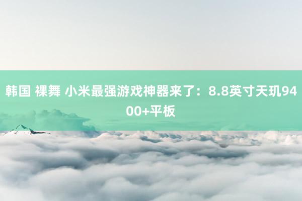 韩国 裸舞 小米最强游戏神器来了：8.8英寸天玑9400+平板