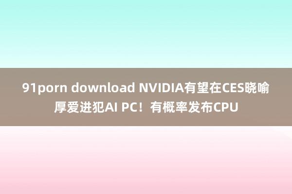 91porn download NVIDIA有望在CES晓喻厚爱进犯AI PC！有概率发布CPU