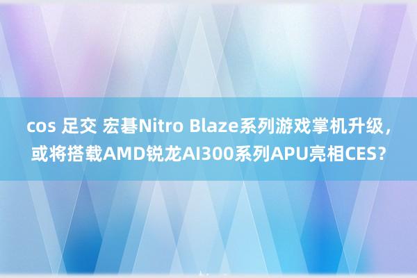 cos 足交 宏碁Nitro Blaze系列游戏掌机升级，或将搭载AMD锐龙AI300系列APU亮相CES？