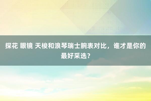 探花 眼镜 天梭和浪琴瑞士腕表对比，谁才是你的最好采选？