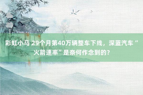 彩虹小马 29个月第40万辆整车下线，深蓝汽车“火箭速率”是奈何作念到的？