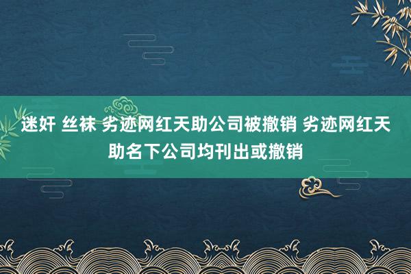 迷奸 丝袜 劣迹网红天助公司被撤销 劣迹网红天助名下公司均刊出或撤销