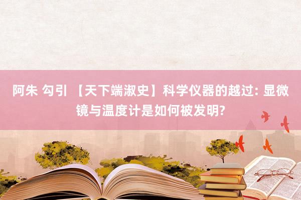 阿朱 勾引 【天下端淑史】科学仪器的越过: 显微镜与温度计是如何被发明?