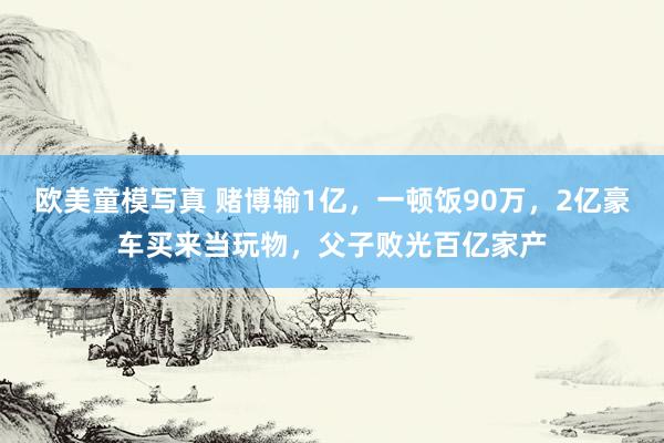 欧美童模写真 赌博输1亿，一顿饭90万，2亿豪车买来当玩物，父子败光百亿家产