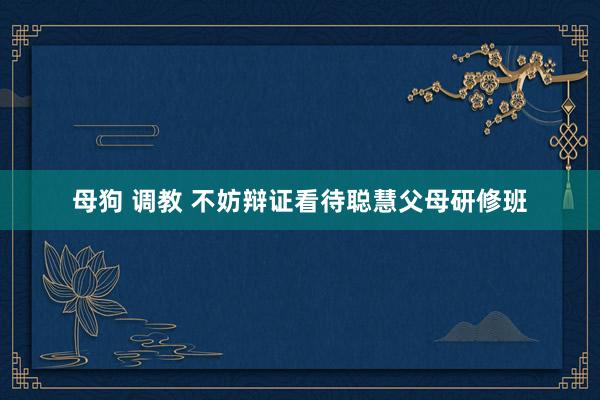 母狗 调教 不妨辩证看待聪慧父母研修班