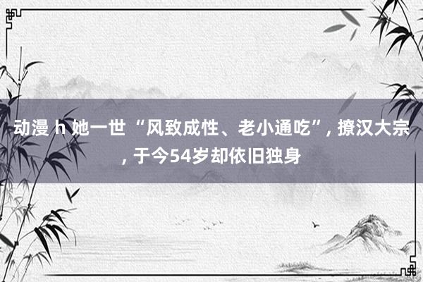 动漫 h 她一世 “风致成性、老小通吃”， 撩汉大宗， 于今54岁却依旧独身