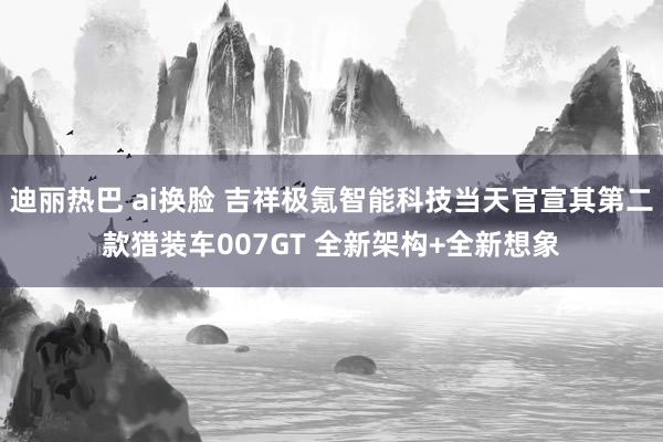 迪丽热巴 ai换脸 吉祥极氪智能科技当天官宣其第二款猎装车007GT 全新架构+全新想象