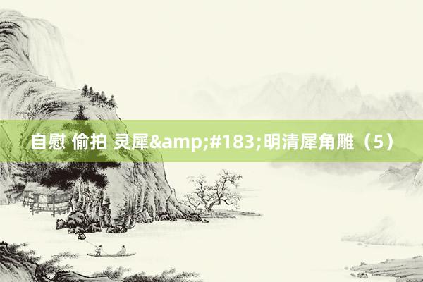 自慰 偷拍 灵犀&#183;明清犀角雕（5）
