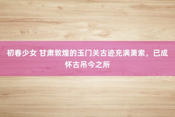 初春少女 甘肃敦煌的玉门关古迹充满萧索，已成怀古吊今之所