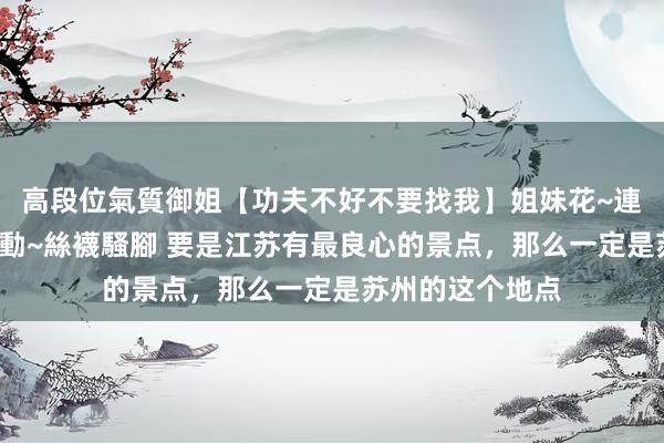 高段位氣質御姐【功夫不好不要找我】姐妹花~連體絲襪~大奶晃動~絲襪騷腳 要是江苏有最良心的景点，那么一定是苏州的这个地点