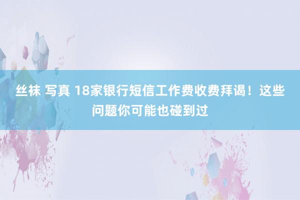 丝袜 写真 18家银行短信工作费收费拜谒！这些问题你可能也碰到过