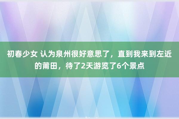 初春少女 认为泉州很好意思了，直到我来到左近的莆田，待了2天游览了6个景点