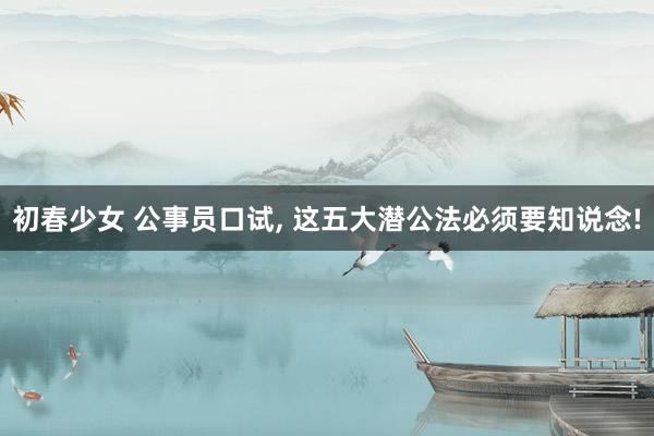 初春少女 公事员口试， 这五大潜公法必须要知说念!