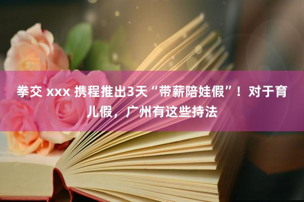 拳交 xxx 携程推出3天“带薪陪娃假”！对于育儿假，广州有这些持法