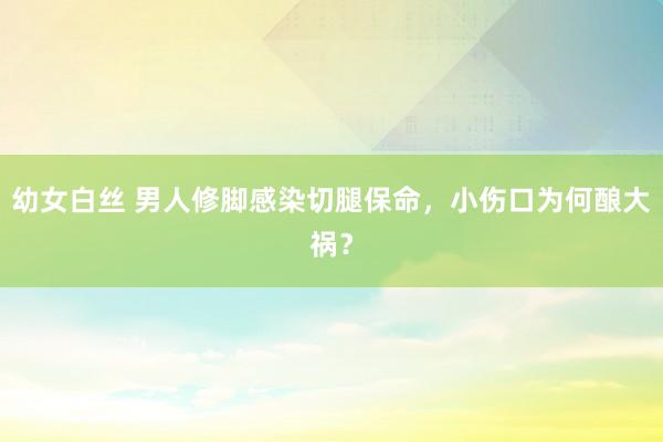 幼女白丝 男人修脚感染切腿保命，小伤口为何酿大祸？